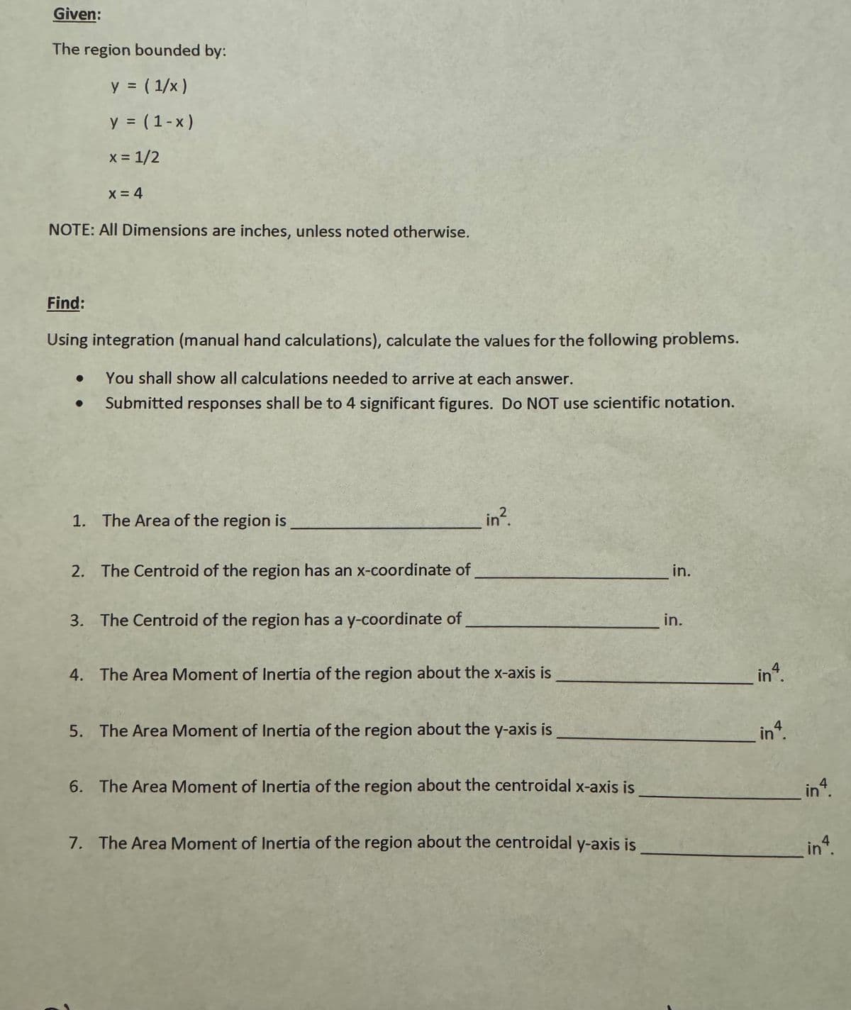 Given:
The region bounded by:
y = (1/x )
y = (1-x)
x = 1/2
x = 4
NOTE: All Dimensions are inches, unless noted otherwise.
Find:
Using integration (manual hand calculations), calculate the values for the following problems.
● You shall show all calculations needed to arrive at each answer.
Submitted responses shall be to 4 significant figures. Do NOT use scientific notation.
1. The Area of the region is
_in².
2. The Centroid of the region has an x-coordinate of
3. The Centroid of the region has a y-coordinate of
4. The Area Moment of Inertia of the region about the x-axis is
5. The Area Moment of Inertia of the region about the y-axis is
6. The Area Moment of Inertia of the region about the centroidal x-axis is
7. The Area Moment of Inertia of the region about the centroidal y-axis is
in.
in.
inª.
in4.
in4.
in 4.