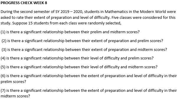 PROGRESS CHECK WEEK 8
During the second semester of SY 2019– 2020, students in Mathematics in the Modern World were
asked to rate their extent of preparation and level of difficulty. Five classes were considered for this
study. Suppose 15 students from each class were randomly selected,
(1) is there a significant relationship between their prelim and midterm scores?
(2) is there a significant relationship between their extent of preparation and prelim scores?
(3) is there a significant relationship between their extent of preparation and midterm scores?
(4) is there a significant relationship between their level of difficulty and prelim scores?
(5) is there a significant relationship between their level of difficulty and midterm scores?
(6) is there a significant relationship between the extent of preparation and level of difficulty in their
prelim scores?
(7) is there a significant relationship between the extent of preparation and level of difficulty in their
midterm scores?
