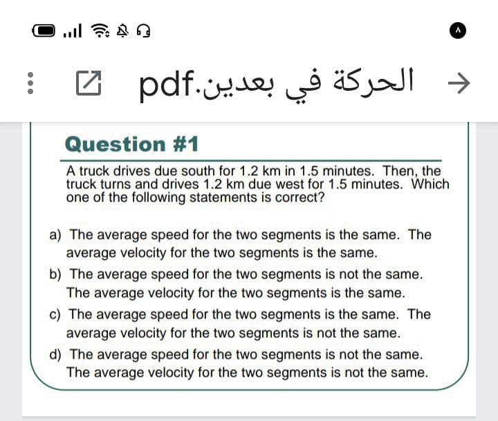 الحركة في بعدين.pdf
->
Question #1
A truck drives due south for 1.2 km in 1.5 minutes. Then, the
truck turns and drives 1.2 km due west for 1.5 minutes. Which
one of the following statements is correct?
a) The average speed for the two segments is the same. The
average velocity for the two segments is the same.
b) The average speed for the two segments is not the same.
The average velocity for the two segments is the same.
c) The average speed for the two segments is the same. The
average velocity for the two segments is not the same.
d) The average speed for the two segments is not the same.
The average velocity for the two segments is not the same.
...
