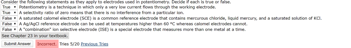 Consider the following statements as they apply to electrodes used in potentiometry. Decide if each is true or false.
v Potentiometry is a technique in which only a very low current flows through the working electrode.
A selectivity ratio of zero means that there is no interference from a particular ion.
True
True
False v A saturated calomel electrode (SCE) is a common reference electrode that contains mercurous chloride, liquid mercury, and a saturated solution of KCI.
False v A Ag/AgCl reference electrode can be used at temperatures higher than 60 °C whereas calomel electrodes cannot.
False v A "combination" ion selective electrode (ISE) is a special electrode that measures more than one metal at a time.
See Chapter 23 in your textbook.
Submit Answer
Incorrect. Tries 5/20 Previous Tries
