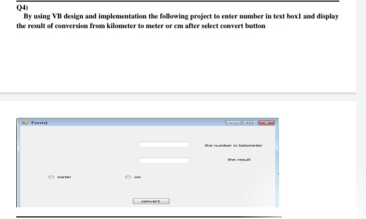 Q4)
By using VB design and implementation the following project to enter number in text boxl and display
the result of conversion from kilometer to meter or cm after select convert button
Form1
the number in kelometer
the result
meter
cm
convert
