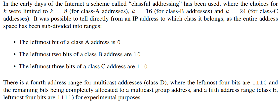 In the early days of the Internet a scheme called "classful addressing" has been used, where the choices for
k were limited to k = 8 (for class-A addresses), k = 16 (for class-B addresses) and k = 24 (for class-C
addresses). It was possible to tell directly from an IP address to which class it belongs, as the entire address
space has been sub-divided into ranges:
• The leftmost bit of a class A address is 0
• The leftmost two bits of a class B address are 10
• The leftmost three bits of a class C address are 110
There is a fourth address range for multicast addresses (class D), where the leftmost four bits are 1110 and
the remaining bits being completely allocated to a multicast group address, and a fifth address range (class E,
leftmost four bits are 1111) for experimental purposes.