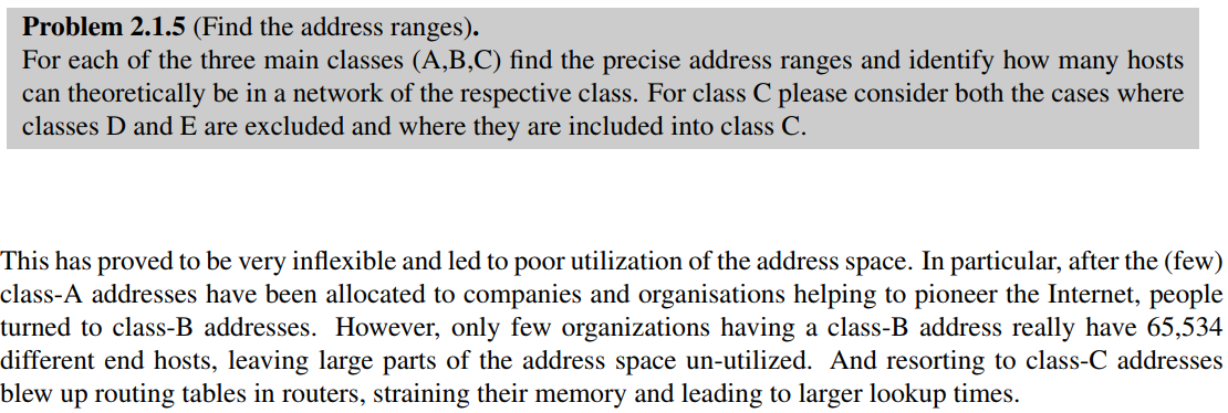 Problem 2.1.5 (Find the address ranges).
For each of the three main classes (A,B,C) find the precise address ranges and identify how many hosts
can theoretically be in a network of the respective class. For class C please consider both the cases where
classes D and E are excluded and where they are included into class C.
This has proved to be very inflexible and led to poor utilization of the address space. In particular, after the (few)
class-A addresses have been allocated to companies and organisations helping to pioneer the Internet, people
turned to class-B addresses. However, only few organizations having a class-B address really have 65,534
different end hosts, leaving large parts of the address space un-utilized. And resorting to class-C addresses
blew up routing tables in routers, straining their memory and leading to larger lookup times.