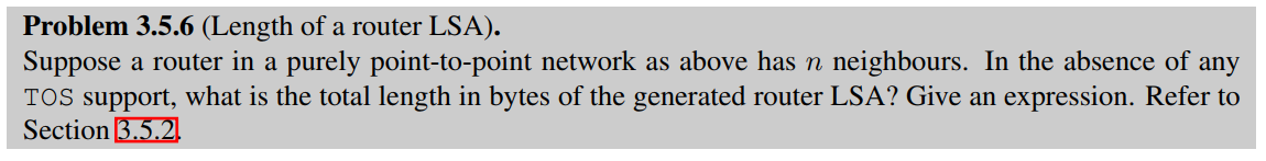 Problem 3.5.6 (Length of a router LSA).
Suppose a router in a purely point-to-point network as above has n neighbours. In the absence of any
TOS support, what is the total length in bytes of the generated router LSA? Give an expression. Refer to
Section 3.5.2