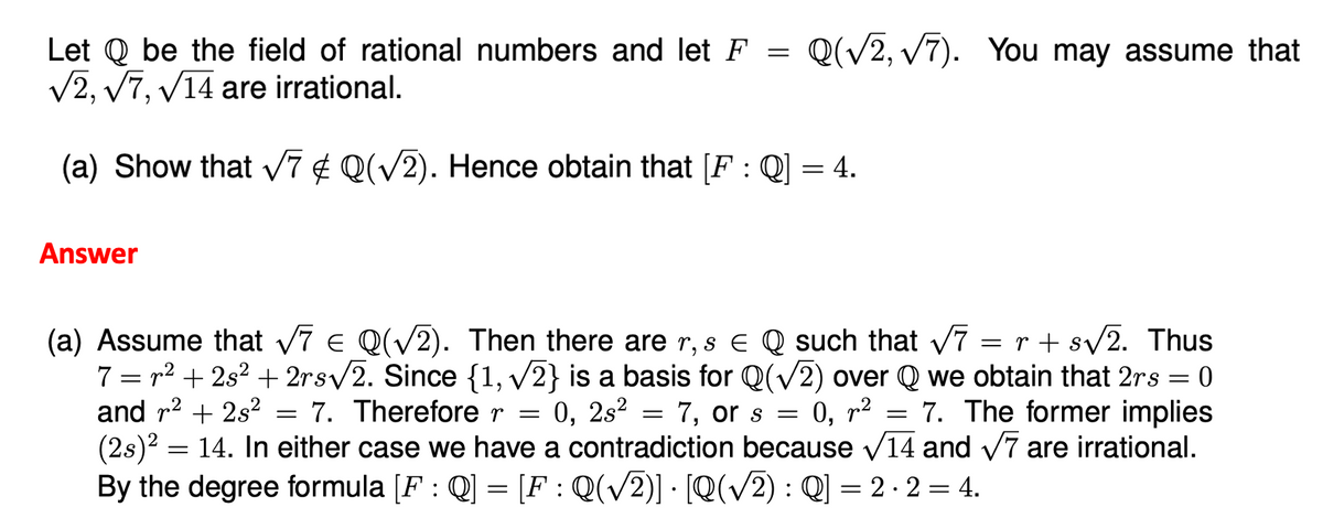 Let be the field of rational numbers and let F = Q(√2, √7). You may assume that
√2, √7, √14 are irrational.
(a) Show that √7 ¢ Q(√2). Hence obtain that [F : Q] = 4.
Answer
=
(a) Assume that √7 € Q(√2). Then there are r, s € Q such that √7 = r + s√√2. Thus
7 = r² +2s² +2rs√2. Since {1, √2} is a basis for Q(√2) over Q we obtain that 2rs = 0
and r² + 2s² 7. Therefore r = 0, 2s²
7, or s = 0, p²
7. The former implies
(2s)² = 14. In either case we have a contradiction because √14 and √7 are irrational.
By the degree formula [F : Q] = [F : Q(√2)] · [Q(√2) : Q] = 2 ⋅ 2 = 4.
=
=