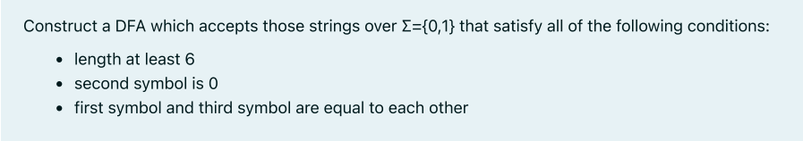 Construct a DFA which accepts those strings over Σ={0,1} that satisfy all of the following conditions:
• length at least 6
• second symbol is 0
• first symbol and third symbol are equal to each other