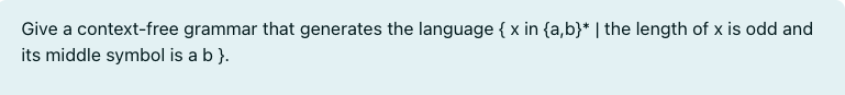 Give a context-free grammar that generates the language { x in {a,b}* | the length of x is odd and
its middle symbol is a b }.