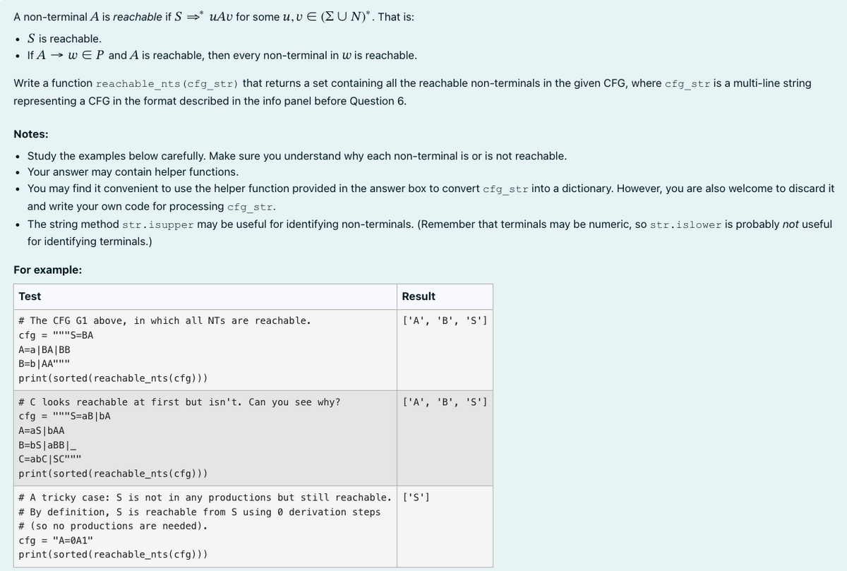 A
non-terminal A is reachable if S ⇒* uAv for some u, v E (UN)*. That is:
. S is reachable.
• If A w EP and A is reachable, then every non-terminal in wis reachable.
Write a function reachable_nts (cfg_str) that returns a set containing all the reachable non-terminals in the given CFG, where cfg_str is a multi-line string
representing a CFG in the format described in the info panel before Question 6.
Notes:
Study the examples below carefully. Make sure you understand why each non-terminal is or is not reachable.
• Your answer may contain helper functions.
• You may find it convenient to use the helper function provided in the answer box to convert cfg_str into a dictionary. However, you are also welcome to discard it
and write your own code for processing cfg_str.
• The string method str.isupper may be useful for identifying non-terminals. (Remember that terminals may be numeric, so str.islower is probably not useful
for identifying terminals.)
For example:
Test
# The CFG G1 above, in which all NTs are reachable.
cfg = """S=BA
A=a|BA|BB
B=b|AA"""
print (sorted (reachable_nts (cfg)))
# C looks reachable at first but isn't. Can you see why?
cfg = """S=aB | bA
A=aS | bAA
Result
cfg = "A=0A1"
print (sorted (reachable_nts (cfg)))
['A', 'B', 'S']
['A', 'B', 'S']
B=bS | aBB |_
C=abc|SC"""""
print (sorted (reachable_nts (cfg)))
# A tricky case: S is not in any productions but still reachable. ['S']
# By definition, S is reachable from S using 0 derivation steps
# (so no productions are needed).