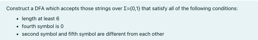 Construct a DFA which accepts those strings over Σ={0,1} that satisfy all of the following conditions:
• length at least 6
• fourth symbol is 0
second symbol and fifth symbol are different from each other