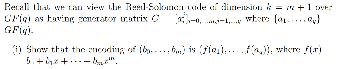 Recall that we can view the Reed-Solomon code of dimension k = m + 1 over
[a] =0,.
|i=0,...,m,j=1,...,q where {a₁,..., ag}
GF(q) as having generator matrix G
GF (q).
=
=
=
(i) Show that the encoding of (bo, ..., bm) is (ƒ(a₁),..., f(aq)), where f(x) =
bo+b1 + +bmxm.