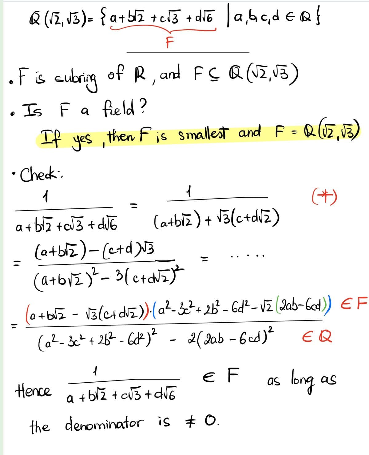 QQ (√₂₁ √3)= { a+b√₂ +c√3 + d√6 | a, b, c, d = Q }
F
•F is cubring of R, and FCQ (√2, √3)
• Is F a field?
If yes, then F is smallest and F = Q(√2₁ √3)
Check:
1
a+b√₂+c√3+d√6
1
(a+b√₂) + √3 (c+d√₂)
(a+b√z) - (c+d)√3
(a+b√² ) ² = 3 [c+d√₂) ²
(a+b√₂ = √3 (c+d√₂)).(a²-3c² + 26²-6d²-√₂ (2ab-6cd)) EF
2
(a²-3c² +26²-66²) ²
EQ
2
2 (2ab-6cd) ²
1
Hence
+b√√₂ +c√3+d√√6
the denominator is 0.
(*)
€ F as
long
as