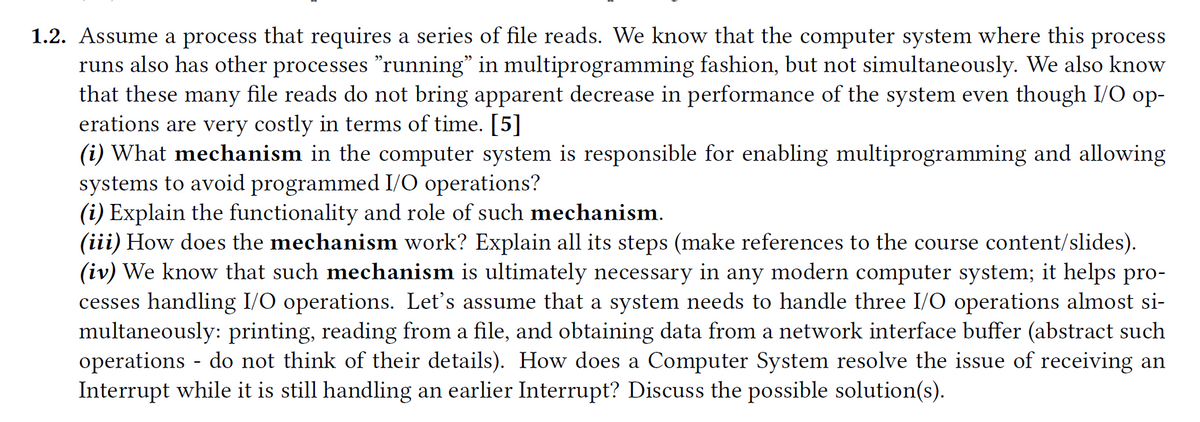 1.2. Assume a process that requires a series of file reads. We know that the computer system where this process
runs also has other processes "running" in multiprogramming fashion, but not simultaneously. We also know
that these many file reads do not bring apparent decrease in performance of the system even though I/O op-
erations are very costly in terms of time. [5]
(i) What mechanism in the computer system is responsible for enabling multiprogramming and allowing
systems to avoid programmed I/O operations?
(i) Explain the functionality and role of such mechanism.
(iii) How does the mechanism work? Explain all its steps (make references to the course content/slides).
(iv) We know that such mechanism is ultimately necessary in any modern computer system; it helps pro-
cesses handling I/O operations. Let's assume that a system needs to handle three I/O operations almost si-
multaneously: printing, reading from a file, and obtaining data from a network interface buffer (abstract such
operations - do not think of their details). How does a Computer System resolve the issue of receiving an
Interrupt while it is still handling an earlier Interrupt? Discuss the possible solution(s).