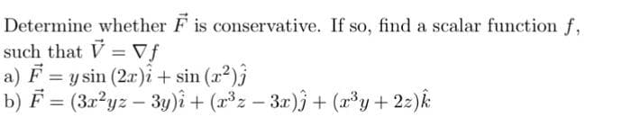 Determine whether F is conservative. If so, find a scalar function f,
such that V = Vf
a) F = y sin (2r)i + sin (2²)}
b) F = (3x²yz – 3y)î + (x³z – 3x)j+ (x³y+22)k
