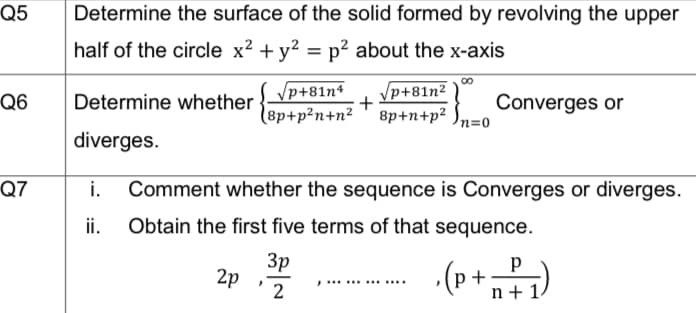 Q5
Q6
Q7
Determine the surface of the solid formed by revolving the upper
half of the circle x² + y² = p² about the x-axis
Determine whether
diverges.
2p
∞
√p+81n4
√p+81n²
8p+p²n+n² 8p+n+p² n=0
+
Converges or
i. Comment whether the sequence is Converges or diverges.
ii. Obtain the first five terms of that sequence.
3p
2
Р
, (P + ²/₁)
n+ 1