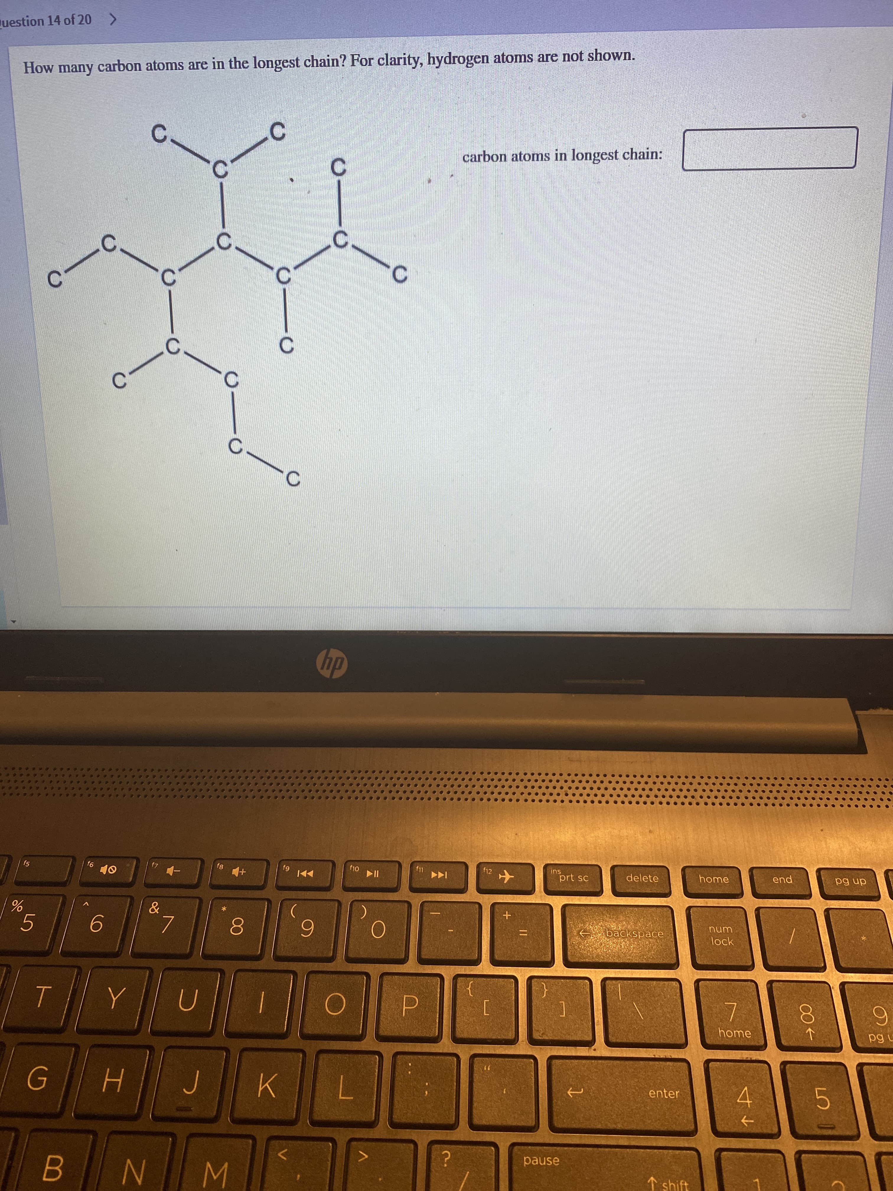 00
C.
dn 6d
n 6d
end
carbon atoms in longest chain:
unu
home
lock
home
->
C.
delete
C.
prt sc
sui
backspace
enter
1 shift
to
f12
C.
dy
f11
pause
Juestion 14 of 20 >
How many carbon atoms are in the longest chain? For clarity, hydrogen atoms are not shown.
P.
C.
6.
7.
*
K.
7.
W N
6.
f5
5.

