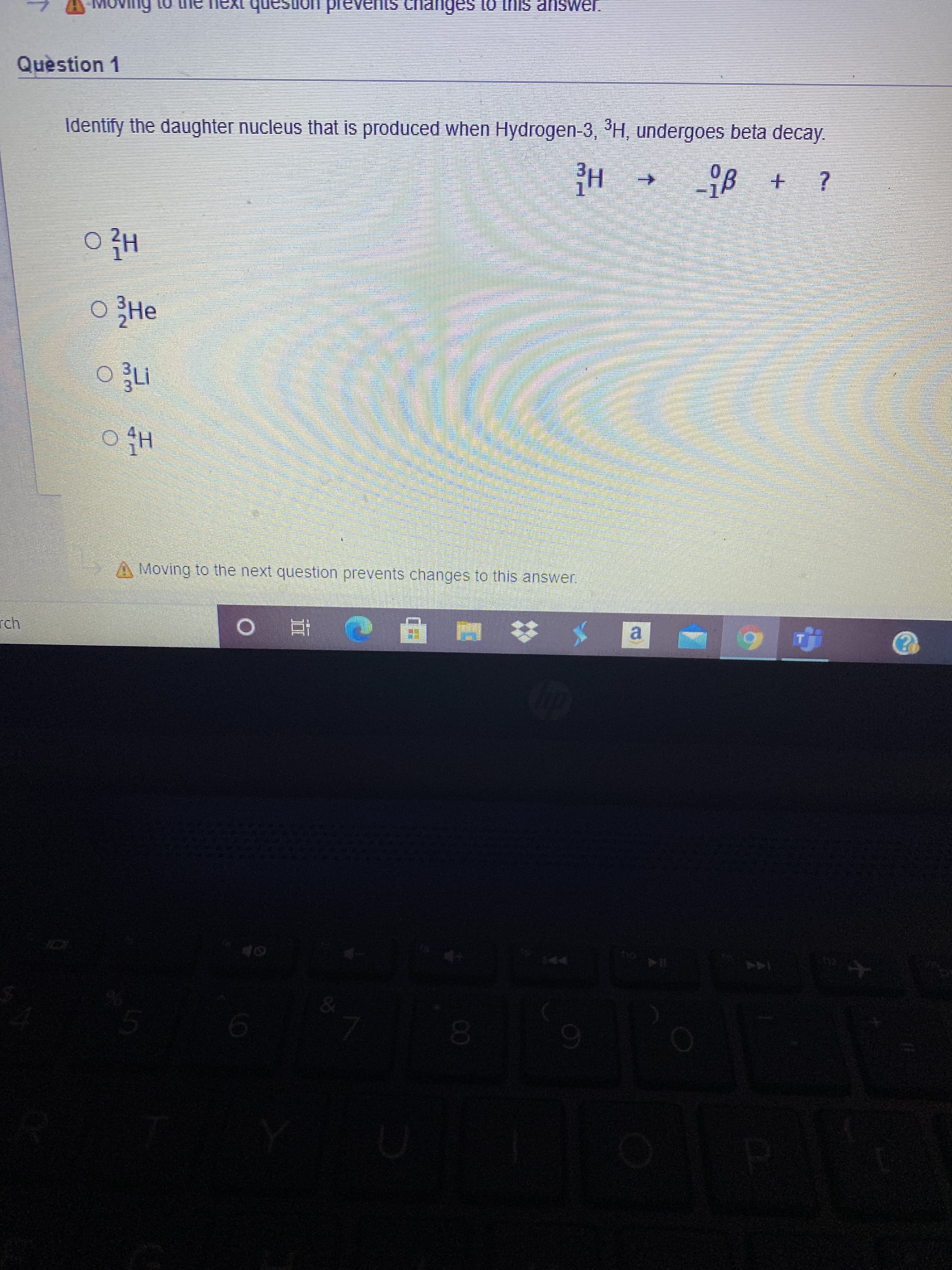 00
Quèstion 1
Identify the daughter nucleus that is produced when Hydrogen-3, H, undergoes beta decay.
rch.
A Moving to the next question prevents changes to this answer.
Hi O
JƏMSUP SIUL O1
甲 童 0
HE
144
a.
0.
+.
