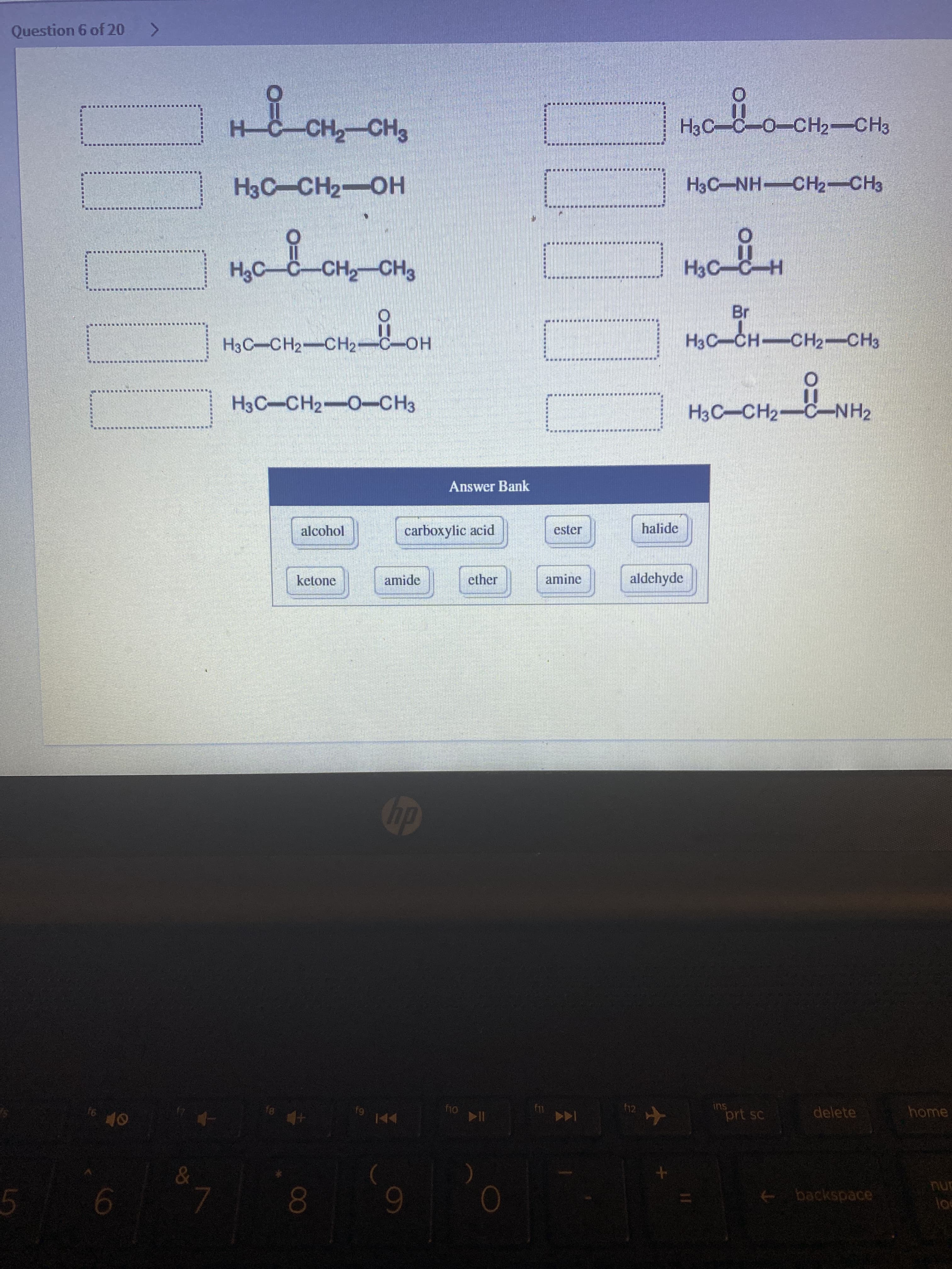 Question 6 of 20
H-C-CH-CH3
H3C-C-O-CH2-CH3
H3C-NH-CH2-CH3
HO-HOH
H3C-C-CH-CH3
H3C-
H3C-CH2-CH2-C-OH
H3C-CH CH2-CH3
H3C-CH2-0-CH3
H3C-CH2-C-NH2
Answer Bank
alcohol
carboxylic acid
halide
ester
ketone
amide
ether
aldehyde
amine
dy
91
f12
ins
61
prt sc
delete
home
144
nur
+ backspace
9-
00
6.

