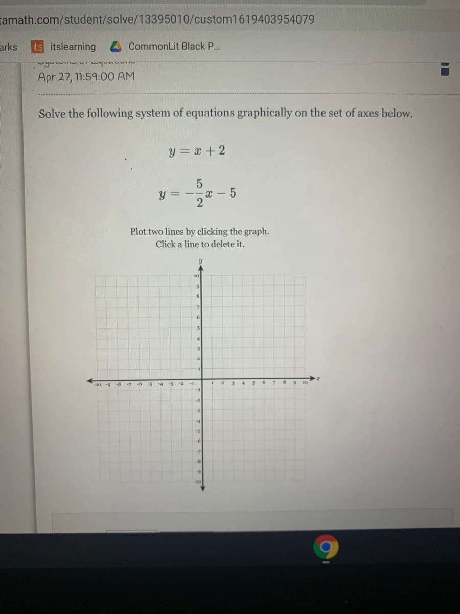 tamath.com/student/solve/13395010/custom1619403954079
arks
its itslearning
CommonLit Black P..
Apr 27, 11:59:00 AM
Solve the following system of equations graphically on the set of axes below.
y = x +2
y = --x - 5
2
Plot two lines by clicking the graph.
Click a line to delete it.
5
4
8
-10 -9
-8
ーツ
-5
-4
-2
-1
-3
-5
-6
