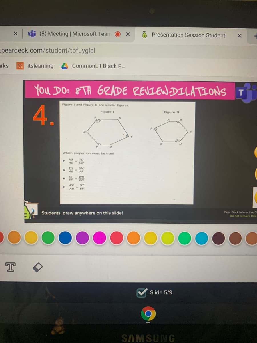 Ti (8) Meeting | Microsoft Team
Presentation Session Student
peardeck.com/student/tbfuyglal
arks
its itslearning
CommonLit Black P...
You DO: 8TH GRADE REVIEW.DILATIONS T
Figure I and Figure II are similar figures.
4.
Figure I
Figure II
Which proportion must be true?
RS
TU
AB CD
TU
UV
AF
WR
ST
AB EF
Pear Deck Interactive Si
Students, draw anywhere on this slide!
Do not remove this
T
Slide 5/9
SAMSUNG
