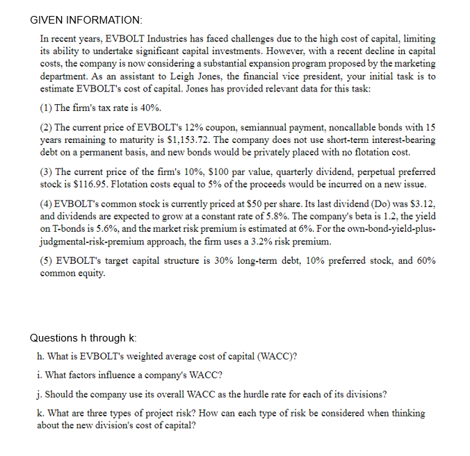 GIVEN INFORMATION:
In recent years, EVBOLT Industries has faced challenges due to the high cost of capital, limiting
its ability to undertake significant capital investments. However, with a recent decline in capital
costs, the company is now considering a substantial expansion program proposed by the marketing
department. As an assistant to Leigh Jones, the financial vice president, your initial task is to
estimate EVBOLT's cost of capital. Jones has provided relevant data for this task:
(1) The firm's tax rate is 40%.
(2) The current price of EVBOLT's 12% coupon, semiannual payment, noncallable bonds with 15
years remaining to maturity is $1,153.72. The company does not use short-term interest-bearing
debt on a permanent basis, and new bonds would be privately placed with no flotation cost.
(3) The current price of the firm's 10%, $100 par value, quarterly dividend, perpetual preferred
stock is $116.95. Flotation costs equal to 5% of the proceeds would be incurred on a new issue.
(4) EVBOLT's common stock is currently priced at $50 per share. Its last dividend (Do) was $3.12,
and dividends are expected to grow at a constant rate of 5.8%. The company's beta is 1.2, the yield
on T-bonds is 5.6%, and the market risk premium is estimated at 6%. For the own-bond-yield-plus-
judgmental-risk-premium approach, the firm uses a 3.2% risk premium.
(5) EVBOLT's target capital structure is 30% long-term debt, 10% preferred stock, and 60%
common equity.
Questions h through k:
h. What is EVBOLT's weighted average cost of capital (WACC)?
i. What factors influence a company's WACC?
j. Should the company use its overall WACC as the hurdle rate for each of its divisions?
k. What are three types of project risk? How can each type of risk be considered when thinking
about the new division's cost of capital?