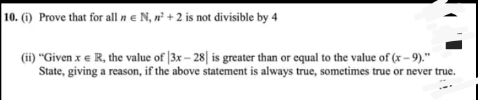 10. (i) Prove that for all n e N, n²+2 is not divisible by 4
(ii) "Given x € R, the value of 3x-28] is greater than or equal to the value of (x-9)."
State, giving a reason, if the above statement is always true, sometimes true or never true.