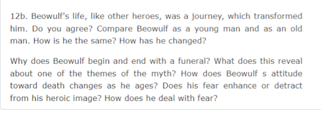 12b. Beowulf's life, like other heroes, was a journey, which transformed
him. Do you agree? Compare Beowulf as a young man and as an old
man. How is he the same? How has he changed?
Why does Beowulf begin and end with a funeral? What does this reveal
about one of the themes of the myth? How does Beowulf s attitude
toward death changes as he ages? Does his fear enhance or detract
from his heroic image? How does he deal with fear?