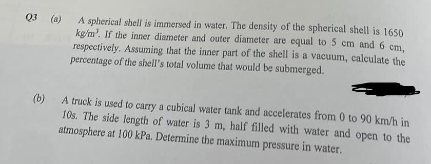 Q3 (a)
A spherical shell is immersed in water. The density of the spherical shell is 1650
kg/m³. If the inner diameter and outer diameter are equal to 5 cm and 6 cm,
respectively. Assuming that the inner part of the shell is a vacuum, calculate the
percentage of the shell's total volume that would be submerged.
(b)
A truck is used to carry a cubical water tank and accelerates from 0 to 90 km/h in
10s. The side length of water is 3 m, half filled with water and open to the
atmosphere at 100 kPa. Determine the maximum pressure in water.