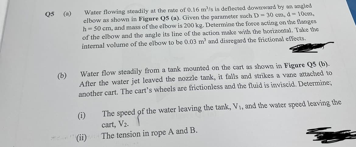 Q5 (a)
(b)
Water flowing steadily at the rate of 0.16 m³/s is deflected downward by an angled
elbow as shown in Figure Q5 (a). Given the parameter such D = 30 cm, d = 10cm,
h = 50 cm, and mass of the elbow is 200 kg. Determine the force acting on the flanges
of the elbow and the angle its line of the action make with the horizontal. Take the
internal volume of the elbow to be 0.03 m³ and disregard the frictional effects.
Water flow steadily from a tank mounted on the cart as shown in Figure Q5 (b).
After the water jet leaved the nozzle tank, it falls and strikes a vane attached to
another cart. The cart's wheels are frictionless and the fluid is inviscid. Determine;
(i)
(ii)
The speed of the water leaving the tank, V₁, and the water speed leaving the
cart, V2.
The tension in rope A and B.