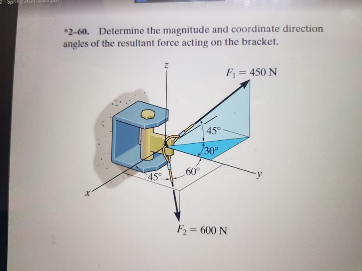 2 - Spring 202
*2-60. Determine the magnitude and coordinate direction
angles of the resultant force acting on the bracket.
F = 450 N
45°
30°
45°
09
F2 = 600 N
