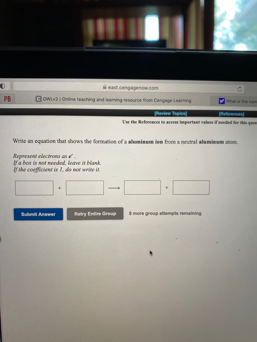 A east.cengagenow.com
PB
C OWLV2 | Online teaching and learning resource from Cengage Learning
y! What is the nam
[Review Topics]
[References]
Use the References to access important values if needed for this ques
Write an equation that shows the formation of a aluminum ion from a neutral aluminum atom.
Represent electrons as e.
If a box is not needed, leave it blank.
If the coefficient is 1, do not write it.
+
+
Submit Answer
Retry Entire Group
8 more group attempts remaining
