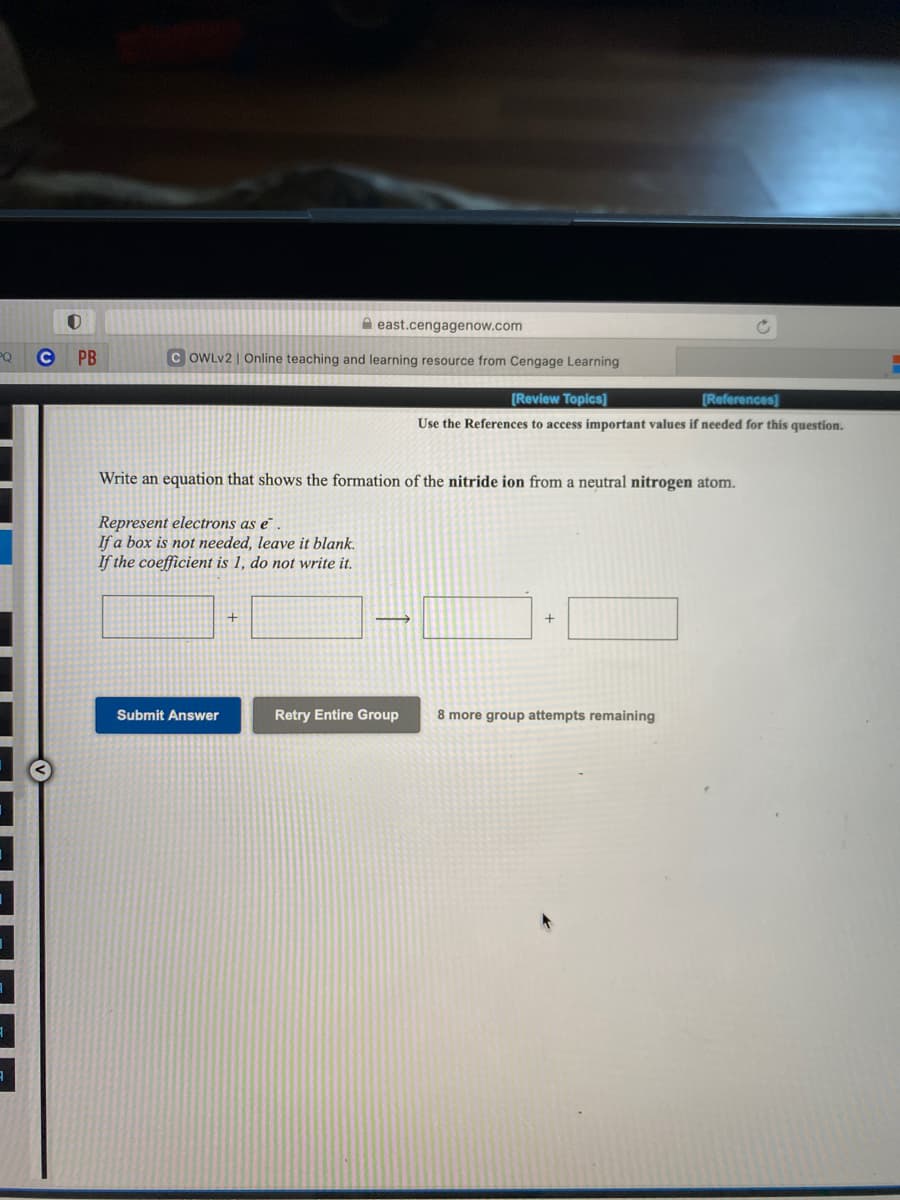 A east.cengagenow.com
PQ
PB
C OWLV2 | Online teaching and learning resource from Cengage Learning
[Review Topics]
[References]
Use the References to access important values if needed for this question.
Write an equation that shows the formation of the nitride ion from a neutral nitrogen atom.
Represent electrons as e
If a box is not needed, leave it blank.
If the coefficient is 1, do not write it.
+
Submit Answer
Retry Entire Group
8 more group attempts remaining
