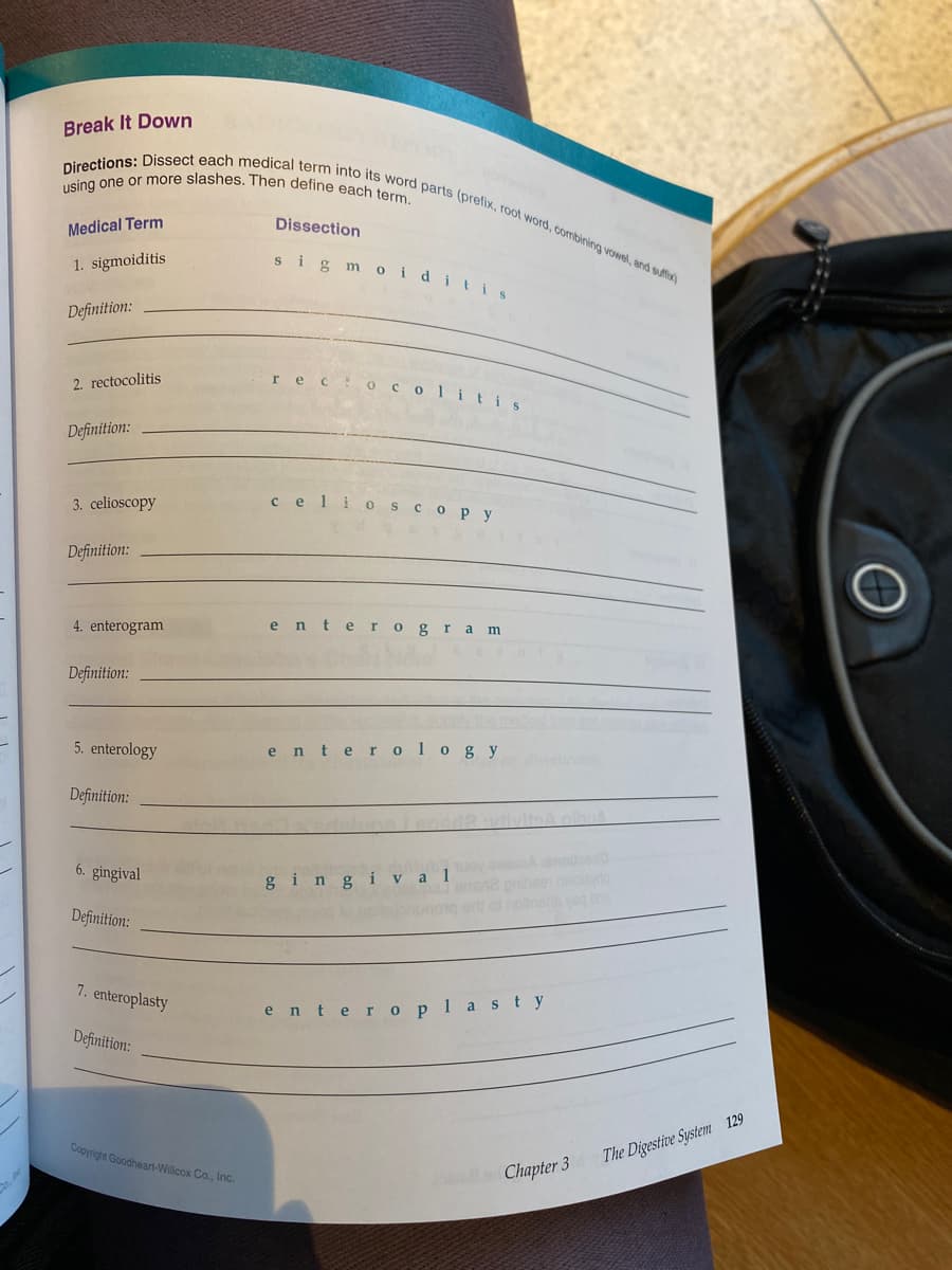 using one or more slashes. Then define each term.
Directions: Dissect each medical term into its word parts (prefix, root word, combining vowel, and suffix)
Break It Down
Medical Term
Dissection
sig m oiditis
1. sigmoiditis
Definition:
rec OCol itis
2. rectocolitis
Definition:
3. celioscopy
celio scopy
Definition:
4. enterogram
ente rogra m
Definition:
5. enterology
enter ology
Definition:
6. gingival
Aanolloed
gingi v a l
Definition:
7. enteroplasty
enter oplasty
Definition:
Copyright Goodheart-Willcox Co., Inc.
The Digestive System 129
Chapter 3
