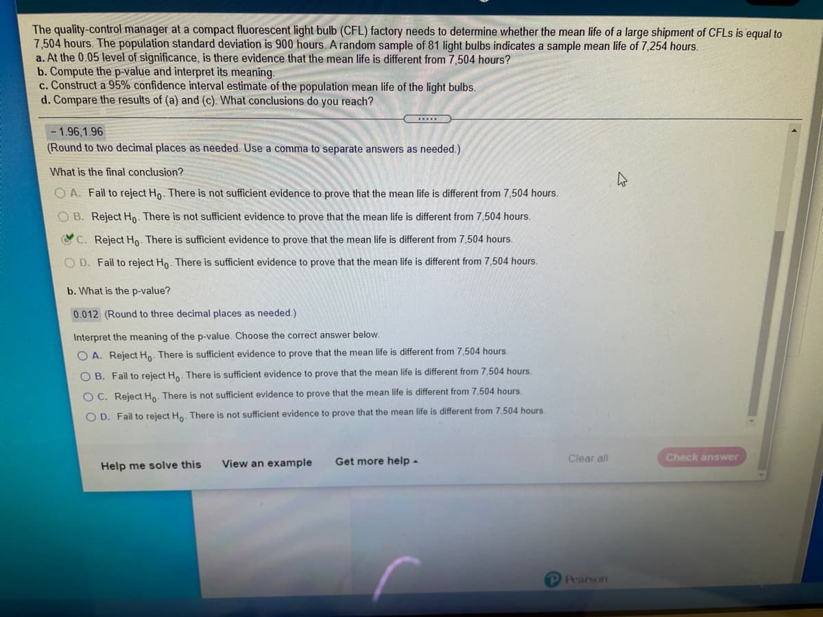 The quality-control manager at a compact fluorescent light bulb (CFL) factory needs to determine whether the mean life of a large shipment of CFLS is equal to
7,504 hours. The population standard deviation is 900 hours. A random sample of 81 light bulbs indicates a sample mean life of 7,254 hours.
a. At the 0.05 level of significance, is there evidence that the mean life is different from 7,504 hours?
b. Compute the p-value and interpret its meaning.
c. Construct a 95% confidence interval estimate of the population mean life of the light bulbs.
d. Compare the results of (a) and (c). What conclusions do you reach?
-1.96,1.96
(Round to two decimal places as needed. Use a comma to separate answers as needed.)
What is the final conclusion?
O A. Fail to reject Ho. There is not sufficient evidence to prove that the mean life is different from 7,504 hours.
O B. Reject Ho. There is not sufficient evidence to prove that the mean life is different from 7,504 hours.
C. Reject Ho. There is sufficient evidence to prove that the mean life is different from 7,504 hours.
O D. Fail to reject Ho. There is sufficient evidence to prove that the mean life is different from 7,504 hours.
b. What is the p-value?
0.012 (Round to three decimal places as needed.)
Interpret the meaning of the p-value. Choose the correct answer below.
O A. Reject Ho. There is sufficient evidence to prove that the mean life is different from 7,504 hours.
O B. Fail to reject Ho. There is sufficient evidence to prove that the mean life is different from 7,504 hours.
O C. Reject Ho. There is not sufficient evidence to prove that the mean life is different from 7,504 hours.
O D. Fail to reject Ha. There is not sufficient evidence to prove that the mean life is different from 7,504 hours
Clear all
Check answer
View an example
Get more help -
Help me solve this
PPearson

