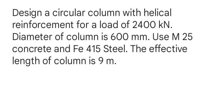 Design a circular column with helical
reinforcement for a load of 2400 kN.
Diameter of column is 600 mm. Use M 25
concrete and Fe 415 Steel. The effective
length of column is 9 m.