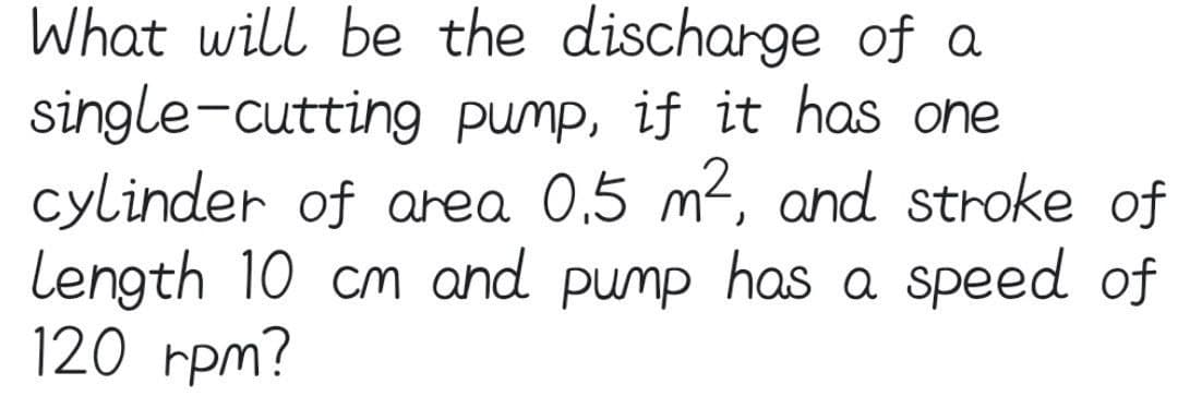 What will be the discharge of a
pump, if it has one
single-cutting
cylinder of area 0.5 m², and stroke of
Length 10 cm and pump has a speed of
120 rpm?