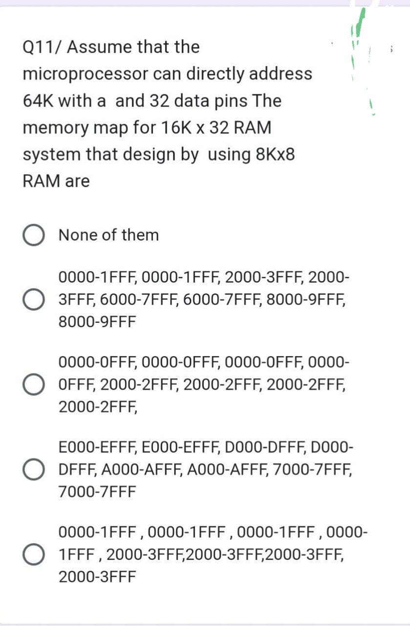 Q11/ Assume that the
microprocessor
64K with a and 32 data pins The
memory map for 16K x 32 RAM
system that design by using 8Kx8
RAM are
can directly address
O None of them
0000-1FFF, 0000-1FFF, 2000-3FFF, 2000-
3FFF, 6000-7FFF, 6000-7FFF, 8000-9FFF,
8000-9FFF
0000-0FFF, 0000-0FFF, 0000-OFFF, 0000-
O OFFF, 2000-2FFF, 2000-2FFF, 2000-2FFF,
2000-2FFF,
E000-EFFF, E000-EFFF, D000-DFFF, D000-
DFFF, A000-AFFF, A000-AFFF, 7000-7FFF,
7000-7FFF
0000-1FFF, 0000-1FFF, 0000-1FFF, 0000-
O 1FFF, 2000-3FFF,2000-3FFF,2000-3FFF,
2000-3FFF