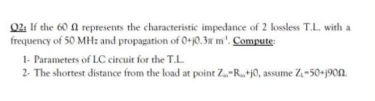 Q2: If the 60 f represents the characteristic impedance of 2 lossless T.L. with a
frequency of 50 MHz and propagation of 0+10.3x m'. Compute:
1- Parameters of LC circuit for the T.L.
2. The shortest distance from the load at point Z-R+j0, assume Z₁-50+j90n.