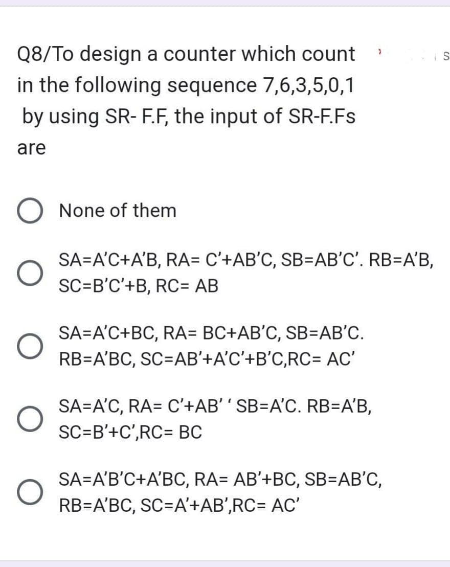 Q8/To design a counter which count
in the following sequence 7,6,3,5,0,1
by using SR-F.F, the input of SR-F.Fs
are
None of them
SA=A'C+A'B, RA= C'+AB'C, SB=AB'C'. RB=A'B,
SC=B'C'+B, RC= AB
SA=A'C+BC, RA= BC+AB'C, SB=AB'C.
RB=A'BC, SC=AB'+A'C'+B'C,RC= AC'
>
SA=A'C, RA= C'+AB'' SB=A'C. RB=A'B,
SC=B'+C',RC= BC
SA=A'B'C+A'BC, RA= AB'+BC, SB=AB'C,
RB=A'BC, SC=A'+AB',RC= AC'
S