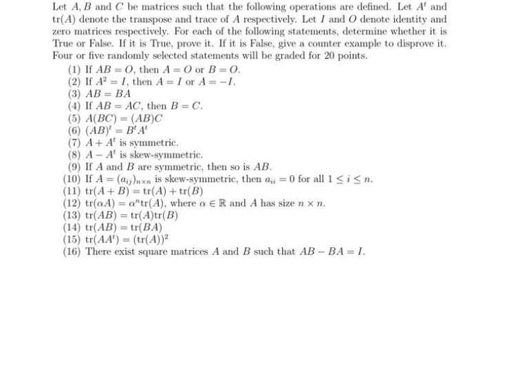 Let A, B and C be matrices such that the following operations are defined. Let A and
tr(A) denote the transpose and trace of A respectively. Let I and O denote identity and
zero matrices respectively. For each of the following statements, determine whether it is
True or False. If it is True, prove it. If it is False, give a counter example to disprove it.
Four or five randomly selected statements will be graded for 20 points.
(1) If AB
(2) If A²
(3) AB = BA
(4) If AB AC, then B = C.
(AB)C
(5) A(BC)
(6) (AB)= B' A'
(7) A+ A' is symmetric.
(8) AA' is skew-symmetric.
(9) If A and B are symmetric, then so is AB.
(10) If A = (ai)nxn is skew-symmetric, then a = 0 for all 1 ≤ i ≤n.
(11) tr(A + B)= tr(A) + tr(B)
(12) tr(aA) = a"tr(A), where a € R and A has size nxn.
(13) tr(AB) = tr(A)tr(B)
O, then A= O or B=0.
I, then A= I or A = -1.
=
(14) tr(AB) = tr(BA)
(15) tr(AA') = (tr(A))2
(16) There exist square matrices A and B such that AB - BA = I.