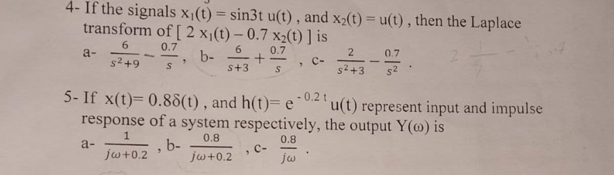 4- If the signals x₁(t) = sin3t u(t), and x₂(t) = u(t), then the Laplace
transform of [ 2 x₁(t)-0.7 x₂(t) ] is
6
0.7
6
0.7
s²+9
s+3
S
a-
S
a-
9
"
5- If x(t)= 0.88(t), and h(t)= e
b-
b-
+
3
C-
- 0.2 t
response of a system respectively, the output Y() is
1
0.8
0.8
jw+0.2
jw+0.2
jw
2
s²+3
0.7
s²
u(t) represent input and impulse