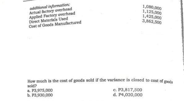 odditional information:
Actual factory overhead
Applied Factory overhead
Direct Materials Used
Cost of Goods Manufactured
1,080,000
1,125,000
1,425,000
3,862,500
How much is the cost of goods sold if the variance is closed to cost of goods
sold?
a. P3,975,000
b. P3,930,000
c. P3,817,500
d. P4,020,000
