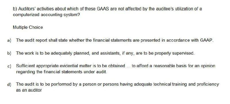 b) Auditors' activities about which of these GAAS are not affected by the auditee's utilization of a
computerizod accounting systøm?
Multiple Choice
a) The audit report shall state whether the financial statements are presented in accordance with GAAP.
b) The work is to be adequately planned, and assistants, if any, are to be properly supervised.
c) Sufficient appropriate evidential matter is to be obtained . to afford a reasonable basis for an opinion
regarding the financial statements under audit.
d) The audit is to be performed by a person or persons having adequate technical training and proficioncy
as an auditor
