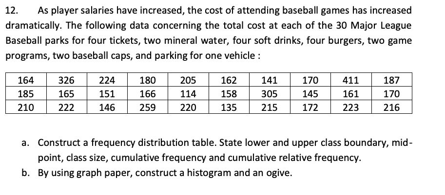 12.
As player salaries have increased, the cost of attending baseball games has increased
dramatically. The following data concerning the total cost at each of the 30 Major League
Baseball parks for four tickets, two mineral water, four soft drinks, four burgers, two game
programs, two baseball caps, and parking for one vehicle :
164
326
224
180
205
162
141
170
411
187
185
165
151
166
114
158
305
145
161
170
210
222
146
259
220
135
215
172
223
216
a. Construct a frequency distribution table. State lower and upper class boundary, mid-
point, class size, cumulative frequency and cumulative relative frequency.
b. By using graph paper, construct a histogram and an ogive.
