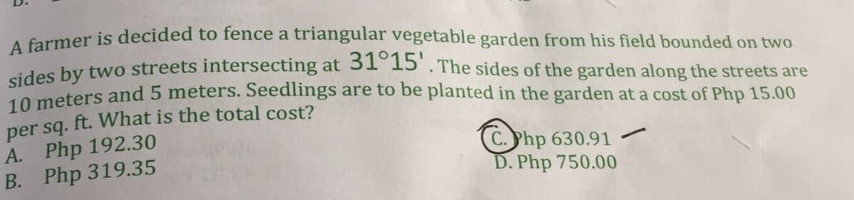 aumer is decided to fence a triangular vegetable garden from his field bounded on two
des hy two streets intersecting at 31 15 . The sides of the garden along the streets are
10 meters and 5 meters. Seedlings are to be planted in the garden at a cost of Php 15.00
per sq. ft. What is the total cost?
A. Php 192.30
B. Php 319.35
(C.Php 630.91
D. Php 750.00
