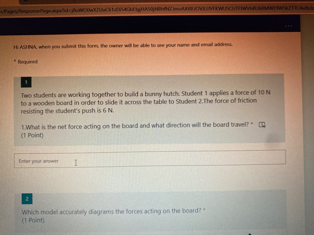 n/Pages/ResponsePage.aspx?id%3j8uWO0wXZUuC61zDi54GbElgjHA50jNBhfNZJmoAXtBUOVJLUVFKWUSCUTFIWVhBUkRMWE9WSKZTTCAu&cla
Hi ASHNA, when you submit this form, the owner will be able to see your name and email address.
Required
1
Two students are working together to build a bunny hutch. Student 1 applies a force of 10 N
to a wooden board in order to slide
across the table to Student 2.The force of friction
resisting the student's push is 6 N.
1.What is the net force acting on the board and what direction will the board travel? *
(1 Point)
Enter your answer
2
Which model accurately diagrams the forces acting on the board? *
(1 Point)
