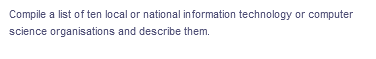 Compile a list of ten local or national information technology or computer
science organisations and describe them.
