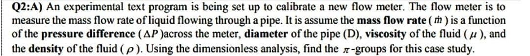 Q2:A) An experimental text program is being set up to calibrate a new flow meter. The flow meter is to
measure the mass flow rate of liquid flowing through a pipe. It is assume the mass flow rate (m) is a function
of the pressure difference (AP)across the meter, diameter of the pipe (D), viscosity of the fluid (μ), and
the density of the fluid (p). Using the dimensionless analysis, find the 7-groups for this case study.