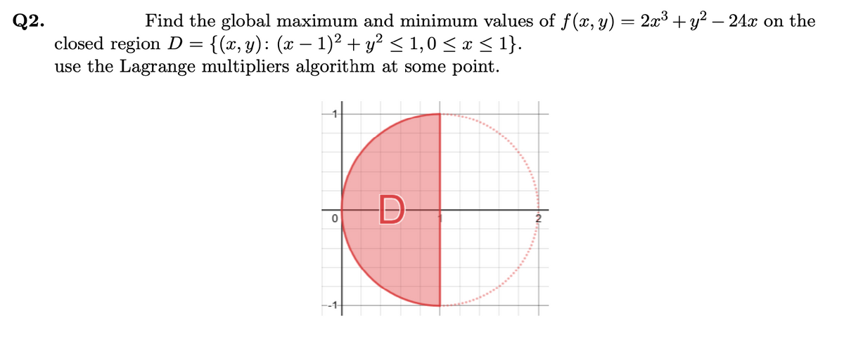 Find the global maximum and minimum values of f(x, y) = 2x3 +y? – 24x on the
Q2.
closed region D = {(x, y): (x – 1)² + y² < 1,0 < x < 1}.
use the Lagrange multipliers algorithm at some point.
