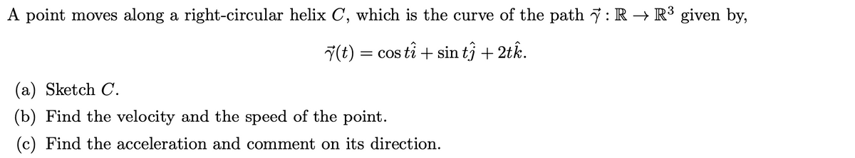 A point moves along a right-circular helix C, which is the curve of the path 7 : R → R3 given by,
7(t) = cos ti + sin tî + 2tk.
= COS
(a) Sketch C.
(b) Find the velocity and the speed of the point.
(c) Find the acceleration and comment on its direction.
