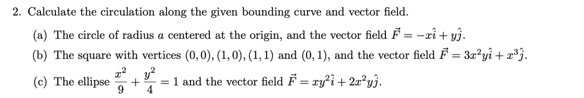 2. Calculate the circulation along the given bounding curve and vector field.
(a) The circle of radius a centered at the origin, and the vector field F = -xi + yj.
(b) The square with vertices (0,0), (1,0), (1, 1) and (0, 1), and the vector field F = 3x²yi+ x³j.
x², y?
(c) The ellipse
9.
= 1 and the vector field F = xy?i+ 2x²y}.
4
